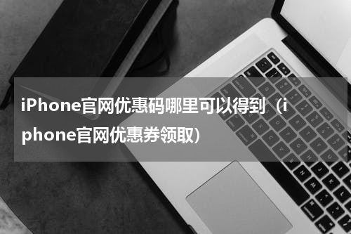 iPhone官网优惠码哪里可以得到（iphone官网优惠券领取）