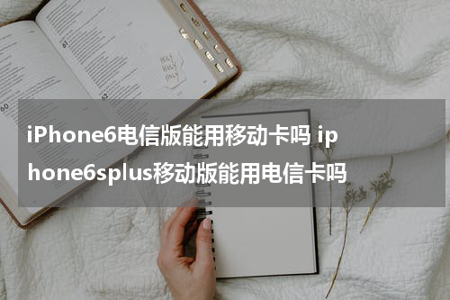 iPhone6电信版能用移动卡吗 iphone6splus移动版能用电信卡吗