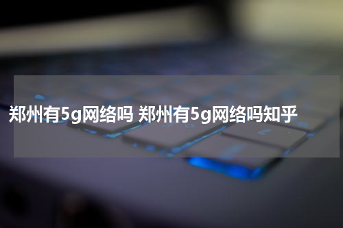 郑州有5g网络吗 郑州有5g网络吗知乎