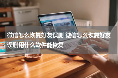 微信怎么恢复好友误删 微信怎么恢复好友误删用什么软件能恢复