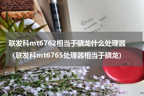 联发科mt6762相当于骁龙什么处理器（联发科mt6765处理器相当于骁龙）