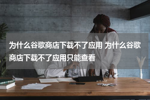 为什么谷歌商店下载不了应用 为什么谷歌商店下载不了应用只能查看