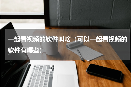一起看视频的软件叫啥（可以一起看视频的软件有哪些）
