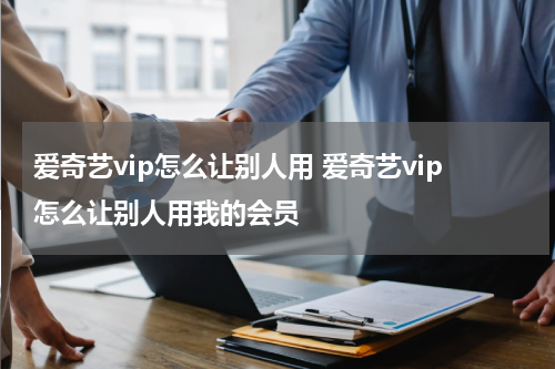 爱奇艺vip怎么让别人用 爱奇艺vip怎么让别人用我的会员