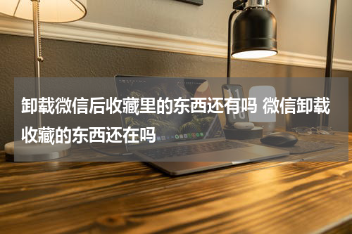 卸载微信后收藏里的东西还有吗 微信卸载收藏的东西还在吗