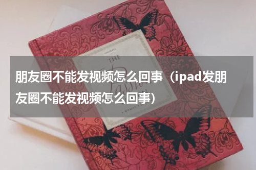 朋友圈不能发视频怎么回事（ipad发朋友圈不能发视频怎么回事）