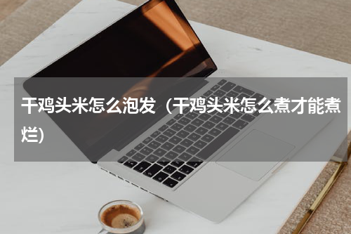 干鸡头米怎么泡发（干鸡头米怎么煮才能煮烂）