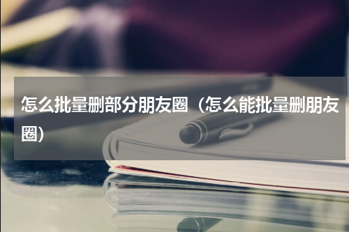 怎么批量删部分朋友圈（怎么能批量删朋友圈）