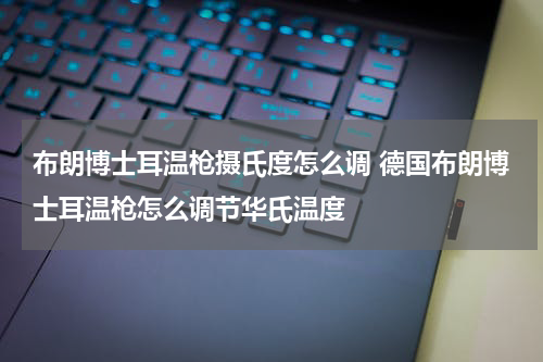 布朗博士耳温枪摄氏度怎么调 德国布朗博士耳温枪怎么调节华氏温度