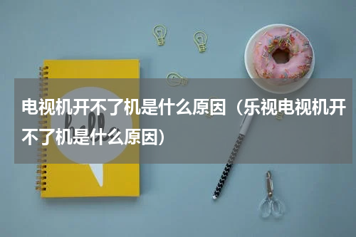 电视机开不了机是什么原因（乐视电视机开不了机是什么原因）