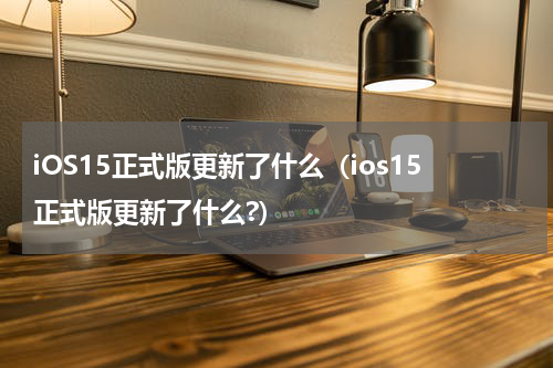 iOS15正式版更新了什么（ios15正式版更新了什么?）