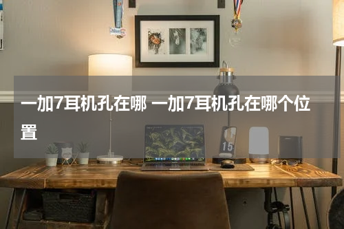 一加7耳机孔在哪 一加7耳机孔在哪个位置