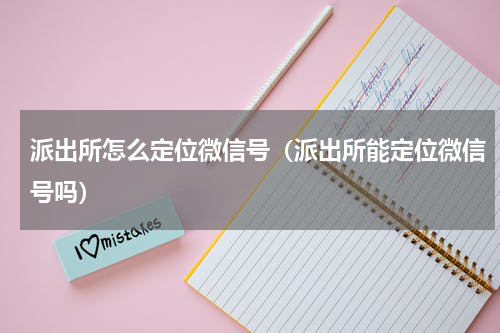 派出所怎么定位微信号（派出所能定位微信号吗）