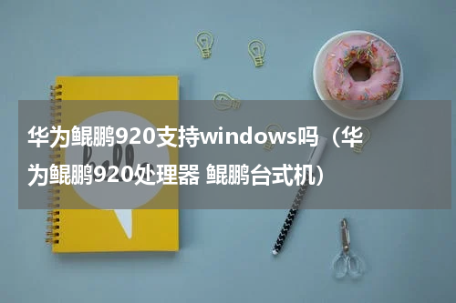 华为鲲鹏920支持windows吗（华为鲲鹏920处理器 鲲鹏台式机）