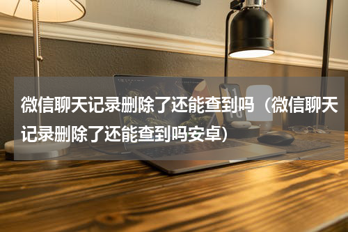 微信聊天记录删除了还能查到吗（微信聊天记录删除了还能查到吗安卓）
