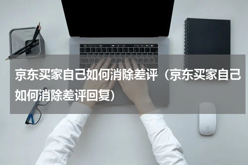 京东买家自己如何消除差评（京东买家自己如何消除差评回复）