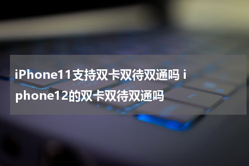 iPhone11支持双卡双待双通吗 iphone12的双卡双待双通吗