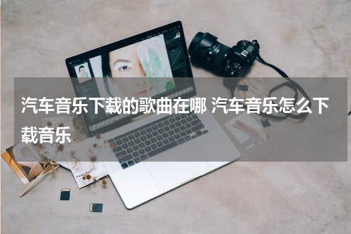 汽车音乐下载的歌曲在哪 汽车音乐怎么下载音乐