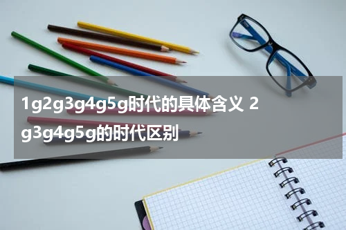 1g2g3g4g5g时代的具体含义 2g3g4g5g的时代区别