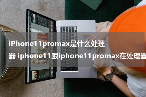 iPhone11promax是什么处理器 iphone11跟iphone11promax在处理器上