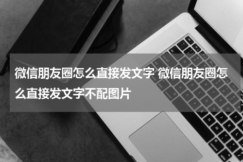 微信朋友圈怎么直接发文字 微信朋友圈怎么直接发文字不配图片