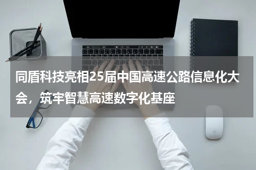 同盾科技亮相25届中国高速公路信息化大会，筑牢智慧高速数字化基座
