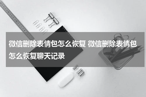 微信删除表情包怎么恢复 微信删除表情包怎么恢复聊天记录