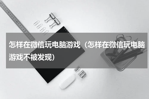 怎样在微信玩电脑游戏（怎样在微信玩电脑游戏不被发现）