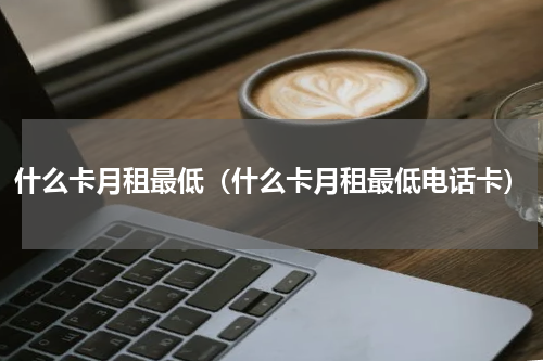 什么卡月租最低（什么卡月租最低电话卡）