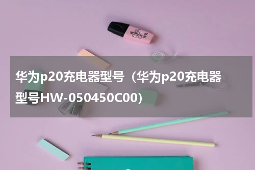 华为p20充电器型号（华为p20充电器型号HW-050450C00）