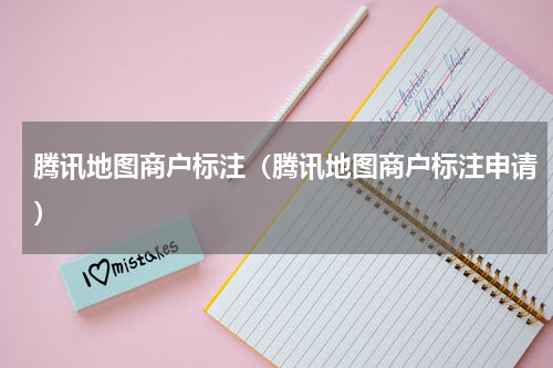 腾讯地图商户标注（腾讯地图商户标注申请）