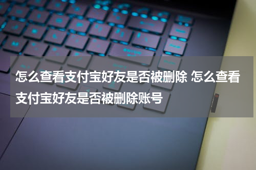 怎么查看支付宝好友是否被删除 怎么查看支付宝好友是否被删除账号