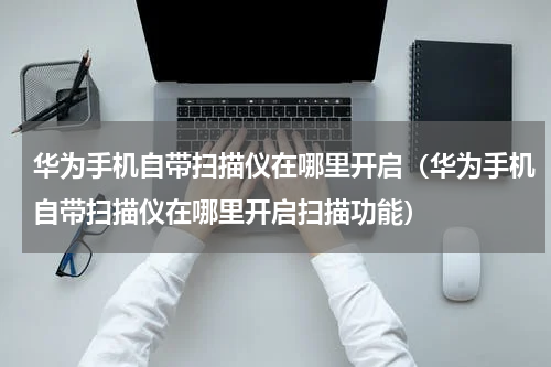 华为手机自带扫描仪在哪里开启（华为手机自带扫描仪在哪里开启扫描功能）