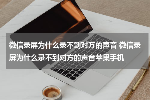 微信录屏为什么录不到对方的声音 微信录屏为什么录不到对方的声音苹果手机