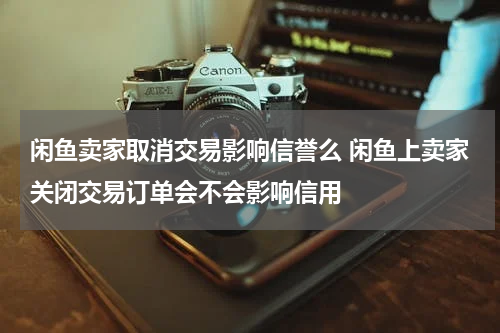 闲鱼卖家取消交易影响信誉么 闲鱼上卖家关闭交易订单会不会影响信用