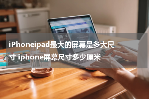 iPhoneipad最大的屏幕是多大尺寸 iphone屏幕尺寸多少厘米