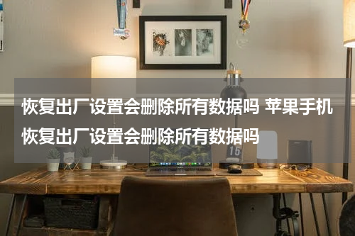 恢复出厂设置会删除所有数据吗 苹果手机恢复出厂设置会删除所有数据吗