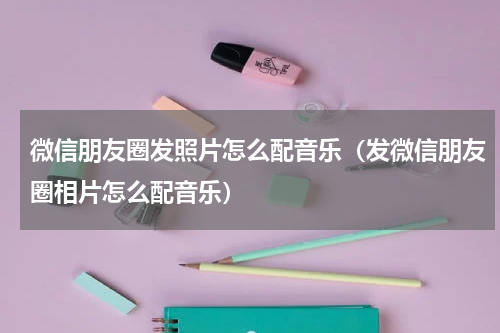微信朋友圈发照片怎么配音乐（发微信朋友圈相片怎么配音乐）