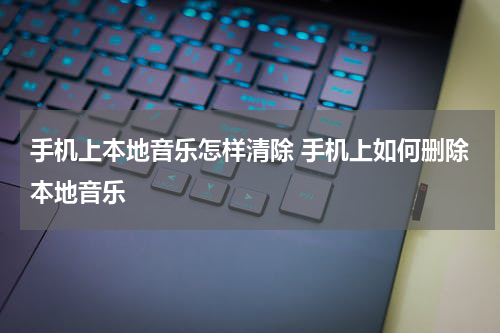 手机上本地音乐怎样清除 手机上如何删除本地音乐
