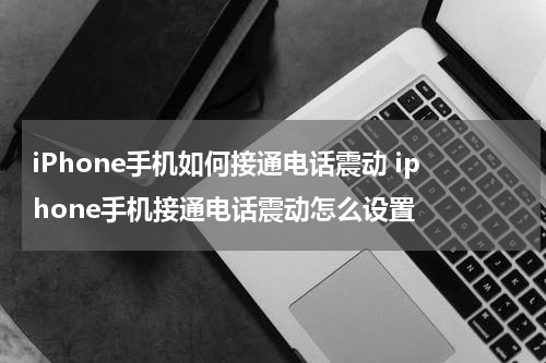 iPhone手机如何接通电话震动 iphone手机接通电话震动怎么设置
