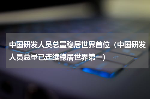 中国研发人员总量稳居世界首位（中国研发人员总量已连续稳居世界第一）