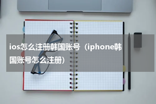 ios怎么注册韩国账号（iphone韩国账号怎么注册）