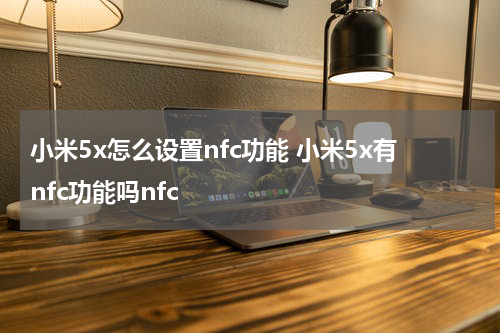 小米5x怎么设置nfc功能 小米5x有nfc功能吗nfc