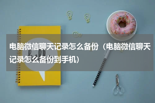 电脑微信聊天记录怎么备份（电脑微信聊天记录怎么备份到手机）