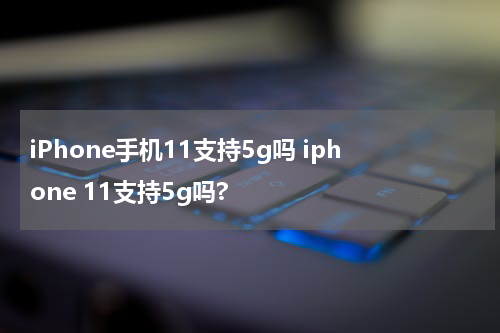 iPhone手机11支持5g吗 iphone 11支持5g吗?