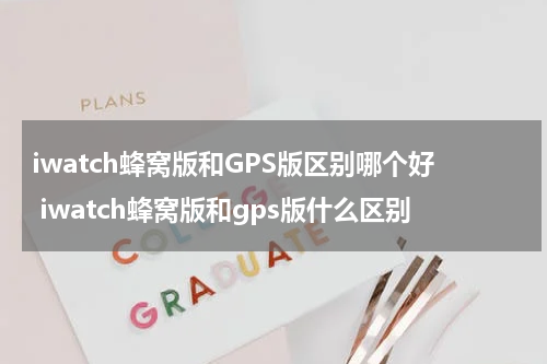 iwatch蜂窝版和GPS版区别哪个好 iwatch蜂窝版和gps版什么区别