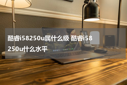 酷睿i58250u属什么级 酷睿i58250u什么水平