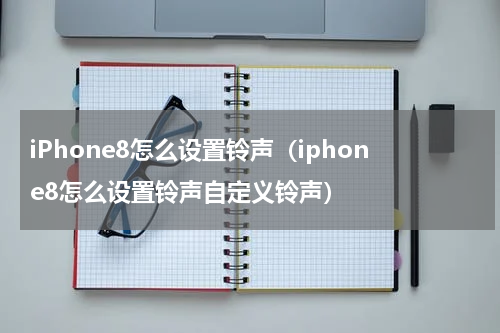 iPhone8怎么设置铃声（iphone8怎么设置铃声自定义铃声）