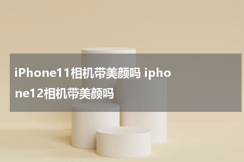 iPhone11相机带美颜吗 iphone12相机带美颜吗