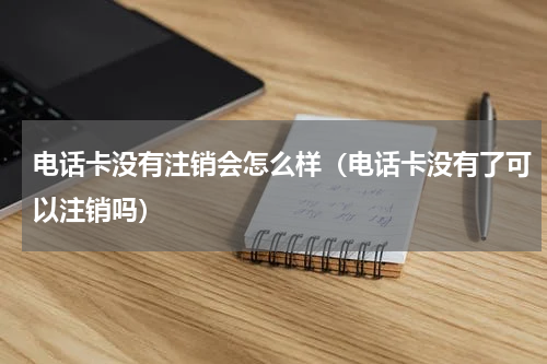 电话卡没有注销会怎么样（电话卡没有了可以注销吗）